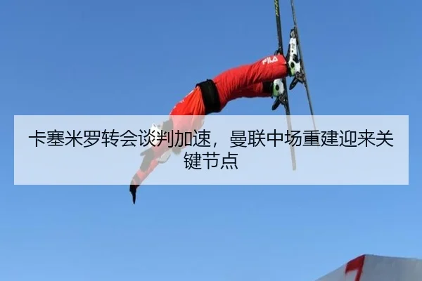 卡塞米罗转会谈判加速，曼联中场重建迎来关键节点
