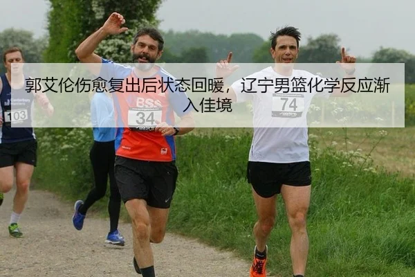 郭艾伦伤愈复出后状态回暖，辽宁男篮化学反应渐入佳境